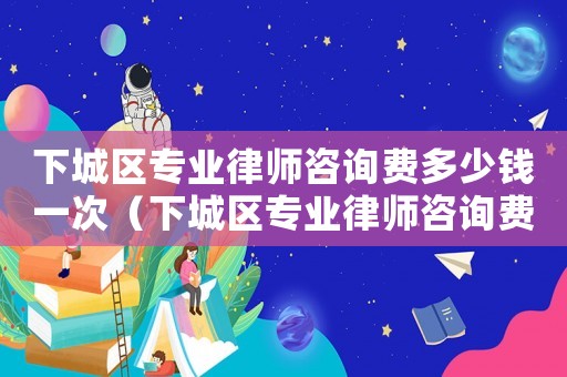 下城區專業律師咨詢費多少錢一次（下城區專業律師咨詢費多少）