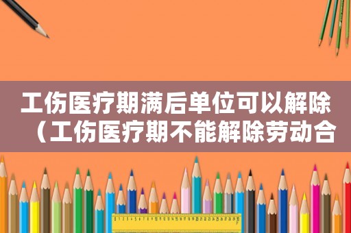 工傷醫(yī)療期滿后單位可以解除（工傷醫(yī)療期不能解除勞動(dòng)合同）