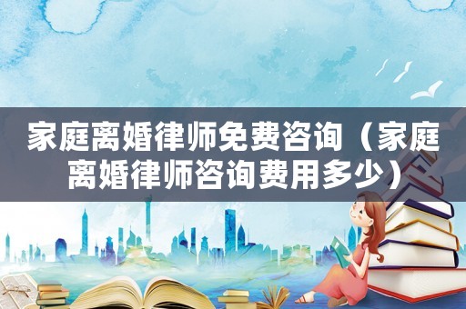 家庭離婚律師免費咨詢（家庭離婚律師咨詢費用多少）