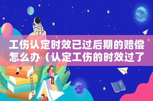 工傷認(rèn)定時(shí)效已過(guò)后期的賠償怎么辦（認(rèn)定工傷的時(shí)效過(guò)了怎么辦）
