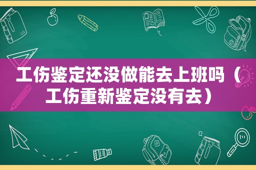 工傷鑒定還沒做能去上班嗎（工傷重新鑒定沒有去）