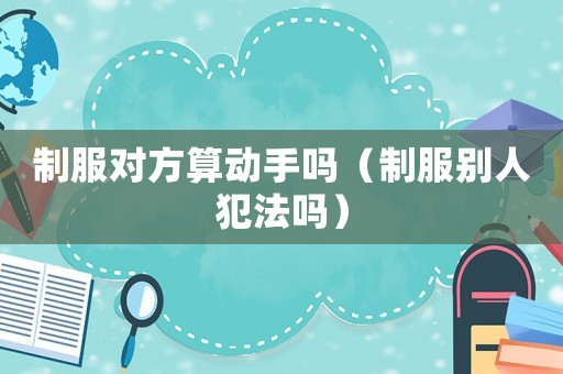 制服對方算動(dòng)手嗎（制服別人犯法嗎）