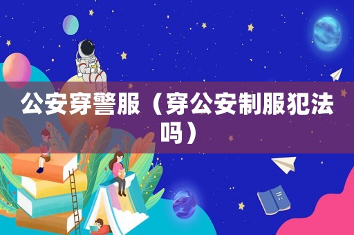 公安穿警服（穿公安制服犯法嗎）