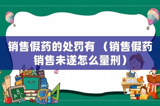 銷售假藥的處罰有 （銷售假藥銷售未遂怎么量刑）