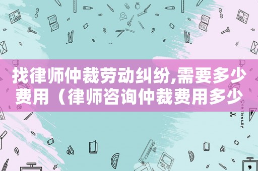 找律師仲裁勞動糾紛,需要多少費用（律師咨詢仲裁費用多少錢）
