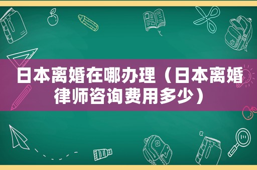 日本離婚在哪辦理（日本離婚律師咨詢費用多少）