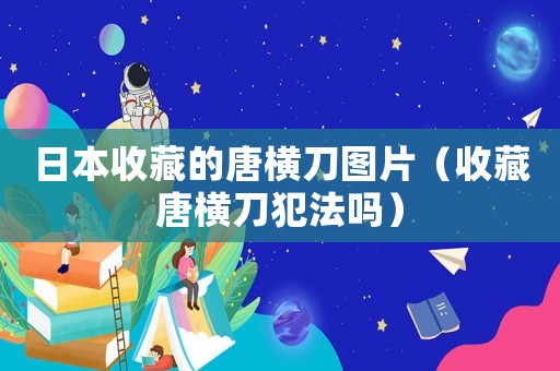 日本收藏的唐橫刀圖片（收藏唐橫刀犯法嗎）