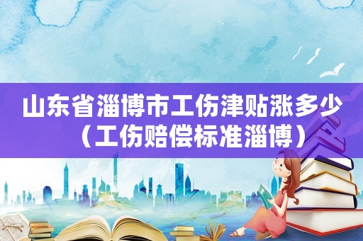 山東省淄博市工傷津貼漲多少（工傷賠償標準淄博）