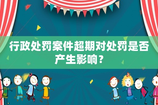 行政處罰案件超期對處罰是否產生影響？
