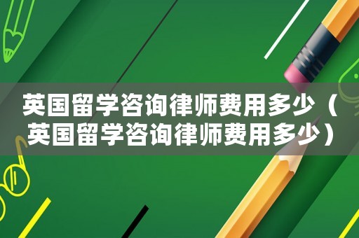 英國(guó)留學(xué)咨詢律師費(fèi)用多少（英國(guó)留學(xué)咨詢律師費(fèi)用多少）