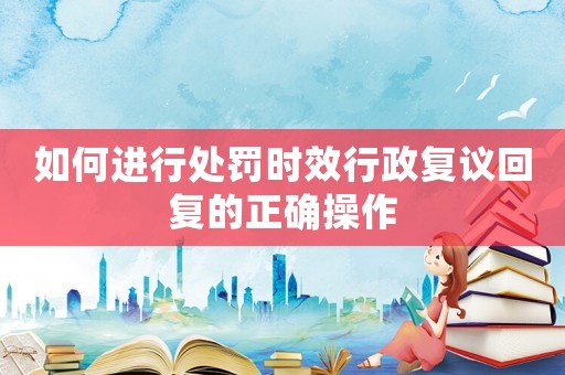 如何進行處罰時效行政復議回復的正確操作