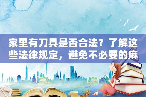 家里有刀具是否合法？了解這些法律規(guī)定，避免不必要的麻煩
