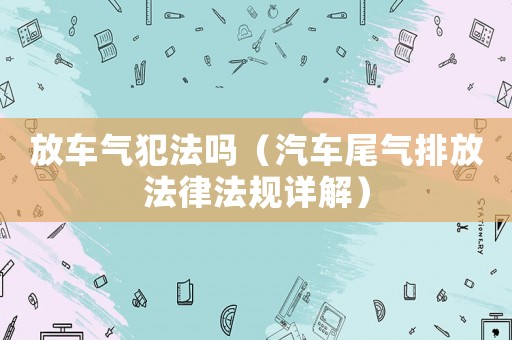 放車氣犯法嗎（汽車尾氣排放法律法規詳解）