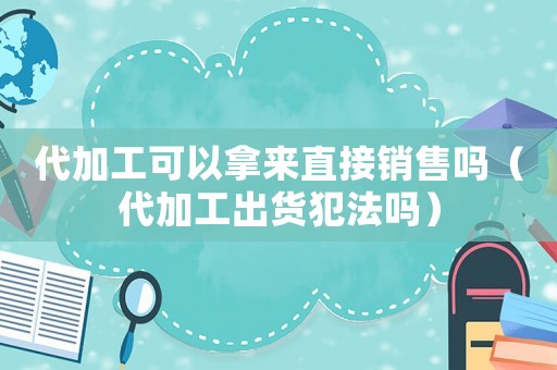 代加工可以拿來直接銷售嗎（代加工出貨犯法嗎）