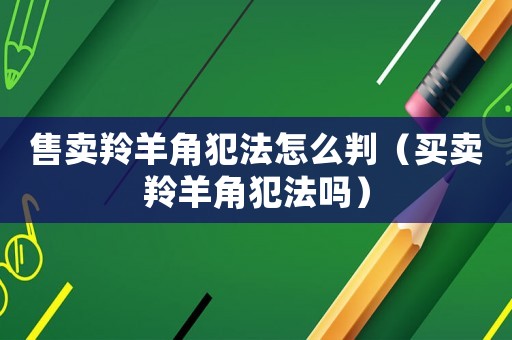 售賣羚羊角犯法怎么判（買賣羚羊角犯法嗎）