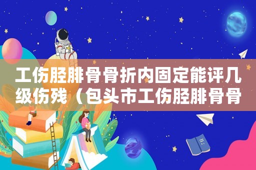 工傷脛腓骨骨折內(nèi)固定能評(píng)幾級(jí)傷殘（包頭市工傷脛腓骨骨折傷殘賠償）