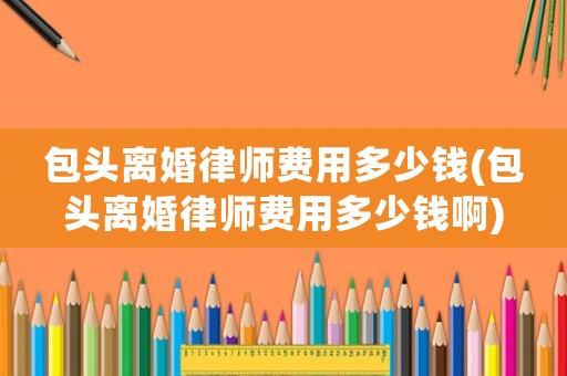 包頭離婚律師費(fèi)用多少錢(包頭離婚律師費(fèi)用多少錢啊)