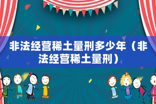 非法經營稀土量刑多少年（非法經營稀土量刑）