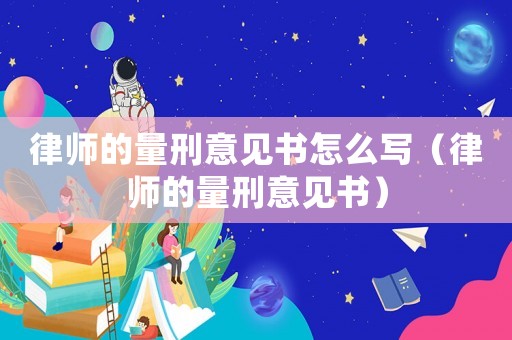 律師的量刑意見書怎么寫（律師的量刑意見書）