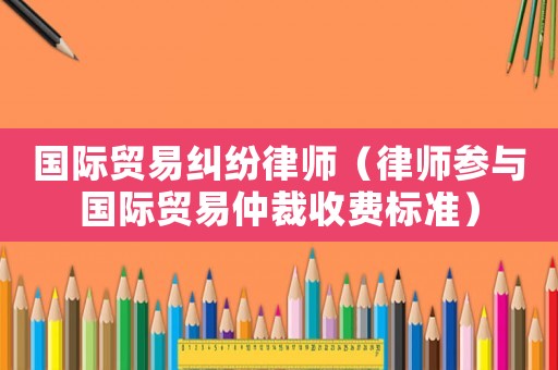 國際貿易糾紛律師（律師參與國際貿易仲裁收費標準）