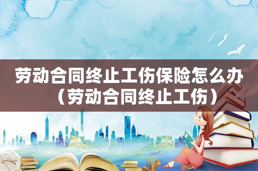 勞動合同終止工傷保險怎么辦（勞動合同終止工傷）