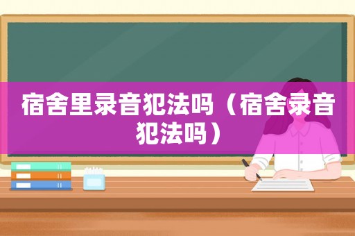 宿舍里錄音犯法嗎（宿舍錄音犯法嗎）