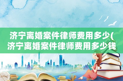 濟寧離婚案件律師費用多少(濟寧離婚案件律師費用多少錢)