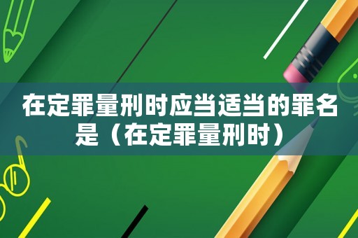 在定罪量刑時應當適當的罪名是（在定罪量刑時）