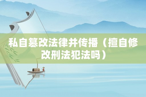 私自篡改法律并傳播（擅自修改刑法犯法嗎）