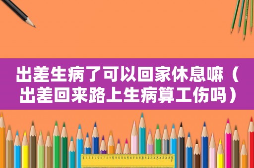 出差生病了可以回家休息嘛（出差回來(lái)路上生病算工傷嗎）