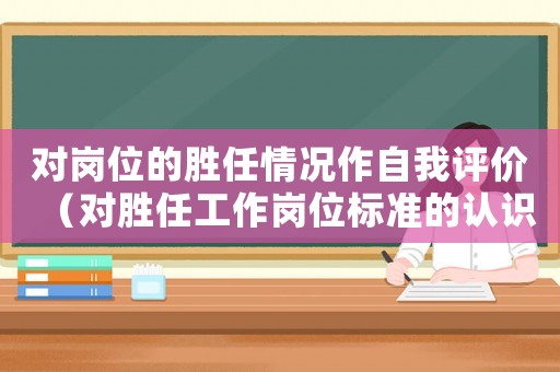 對(duì)崗位的勝任情況作自我評(píng)價(jià)（對(duì)勝任工作崗位標(biāo)準(zhǔn)的認(rèn)識(shí)）