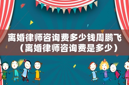 離婚律師咨詢費(fèi)多少錢周鵬飛（離婚律師咨詢費(fèi)是多少）