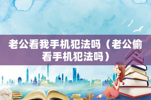 老公看我手機犯法嗎（老公偷看手機犯法嗎）