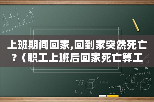 上班期間回家,回到家突然死亡?（職工上班后回家死亡算工傷嗎）