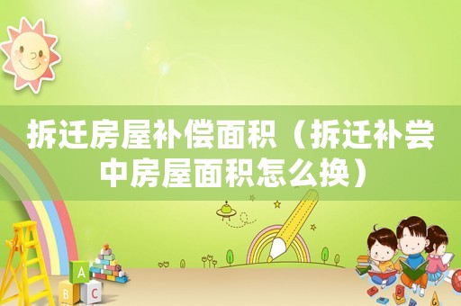 拆遷房屋補償面積（拆遷補嘗中房屋面積怎么換）
