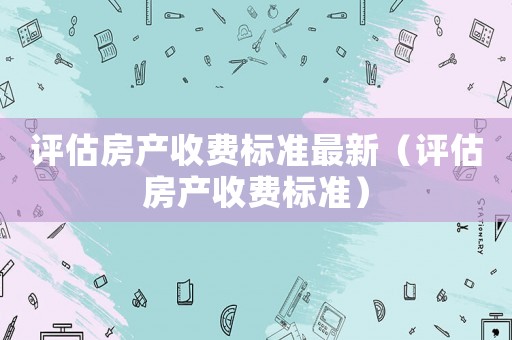 評估房產(chǎn)收費標準最新（評估房產(chǎn)收費標準）