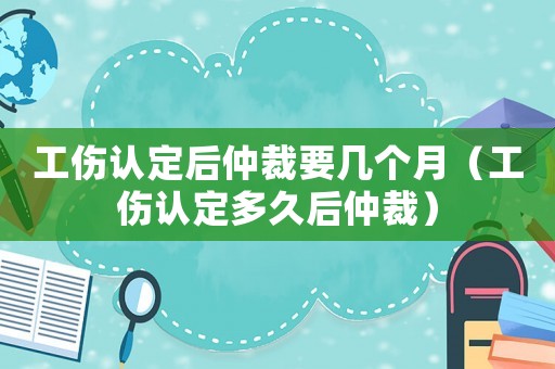 工傷認定后仲裁要幾個月（工傷認定多久后仲裁）