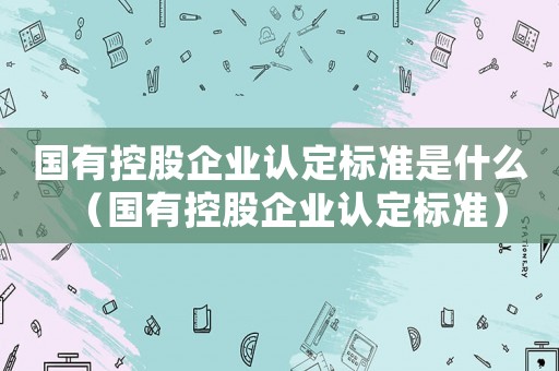 國有控股企業認定標準是什么（國有控股企業認定標準）