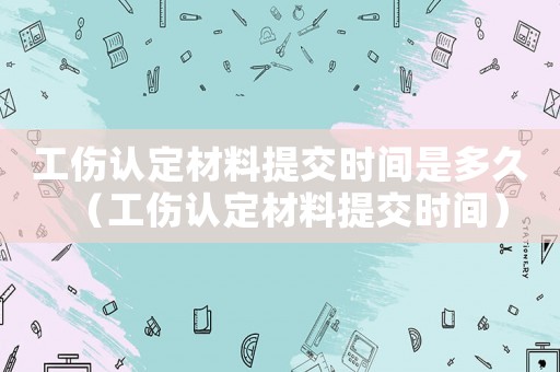 工傷認定材料提交時間是多久（工傷認定材料提交時間）