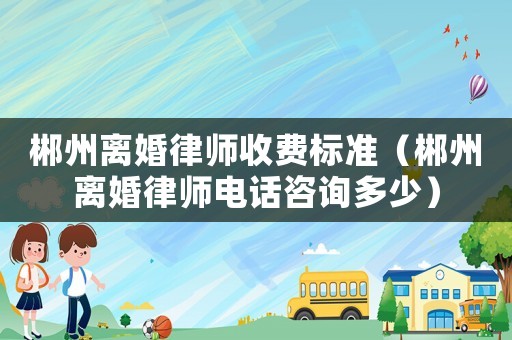 郴州離婚律師收費標準（郴州離婚律師電話咨詢多少）