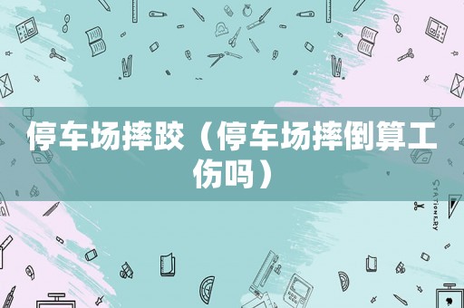 停車場摔跤（停車場摔倒算工傷嗎）