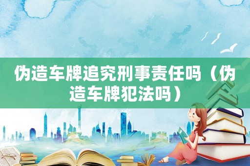 偽造車牌追究刑事責任嗎（偽造車牌犯法嗎）