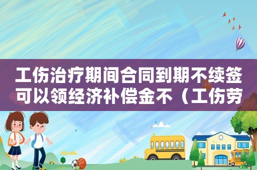 工傷治療期間合同到期不續簽可以領經濟補償金不（工傷勞動合同到期不續簽）