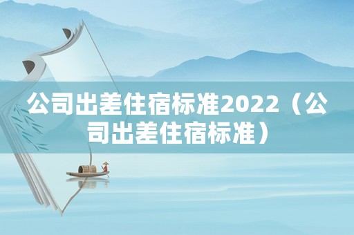 公司出差住宿標(biāo)準(zhǔn)2022（公司出差住宿標(biāo)準(zhǔn)）