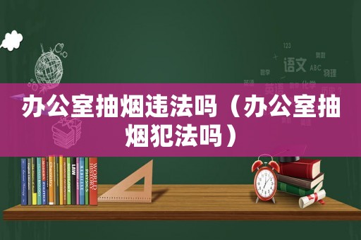 辦公室抽煙違法嗎（辦公室抽煙犯法嗎）