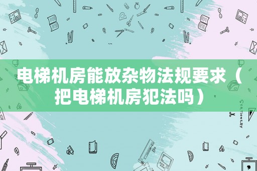 電梯機房能放雜物法規要求（把電梯機房犯法嗎）