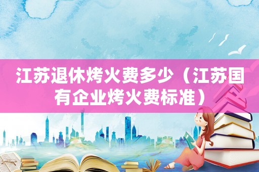 江蘇退休烤火費多少（江蘇國有企業(yè)烤火費標準）