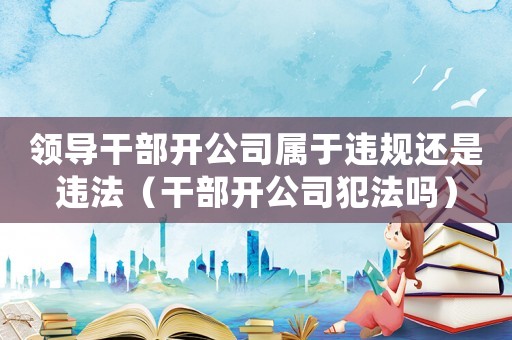 領導干部開公司屬于違規還是違法（干部開公司犯法嗎）