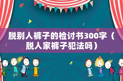 脫別人褲子的檢討書300字（脫人家褲子犯法嗎）
