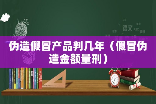 偽造假冒產品判幾年（假冒偽造金額量刑）